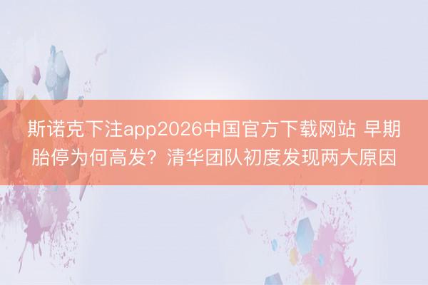 斯诺克下注app2026中国官方下载网站 早期胎停为何高发？清华团队初度发现两大原因