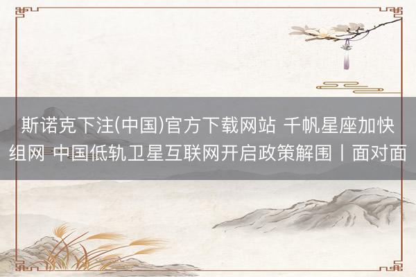 斯诺克下注(中国)官方下载网站 千帆星座加快组网 中国低轨卫星互联网开启政策解围丨面对面