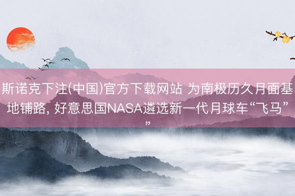 斯诺克下注(中国)官方下载网站 为南极历久月面基地铺路， 好意思国NASA遴选新一代月球车“飞马”