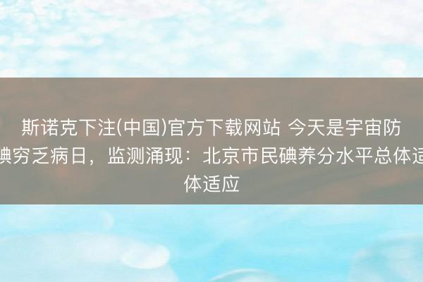 斯诺克下注(中国)官方下载网站 今天是宇宙防治碘穷乏病日，监测涌现：北京市民碘养分水平总体适应