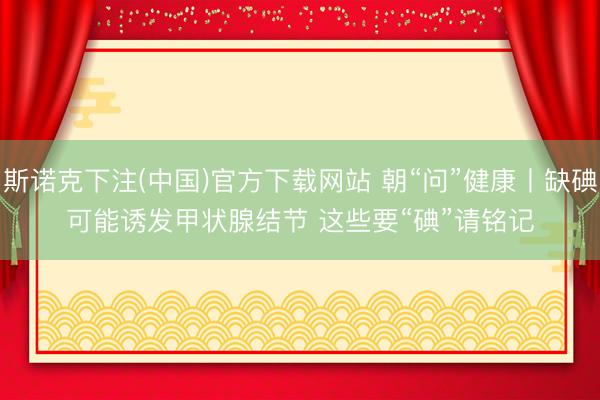 斯诺克下注(中国)官方下载网站 朝“问”健康丨缺碘可能诱发甲状腺结节 这些要“碘”请铭记