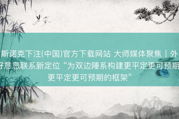 斯诺克下注(中国)官方下载网站 大师媒体聚焦｜外媒：中好意思联系新定位 “为双边陲系构建更平定更可预期的框架”