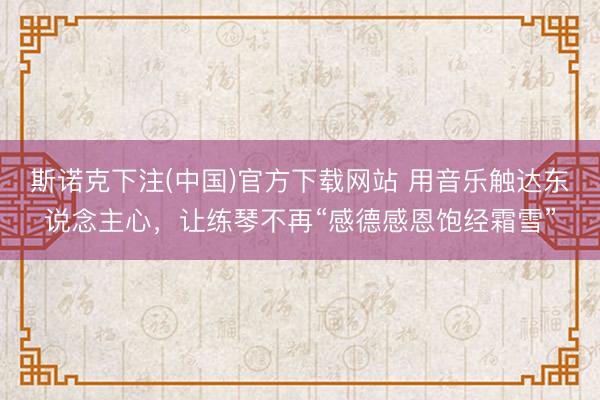 斯诺克下注(中国)官方下载网站 用音乐触达东说念主心，让练琴不再“感德感恩饱经霜雪”
