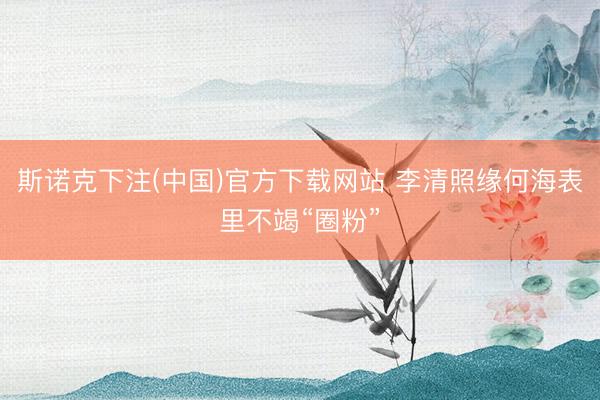 斯诺克下注(中国)官方下载网站 李清照缘何海表里不竭“圈粉”
