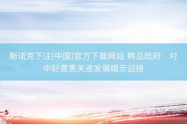 斯诺克下注(中国)官方下载网站 韩总统府:对中好意思关连发展暗示迎接