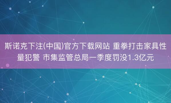 斯诺克下注(中国)官方下载网站 重拳打击家具性量犯警 市集监管总局一季度罚没1.3亿元
