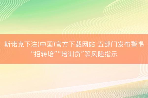 斯诺克下注(中国)官方下载网站 五部门发布警惕“招转培”“培训贷”等风险指示