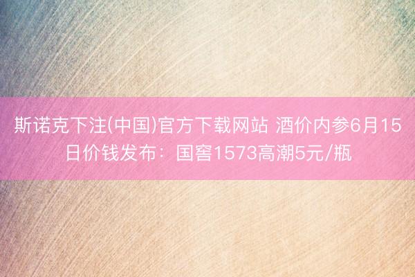 斯诺克下注(中国)官方下载网站 酒价内参6月15日价钱发布：国窖1573高潮5元/瓶
