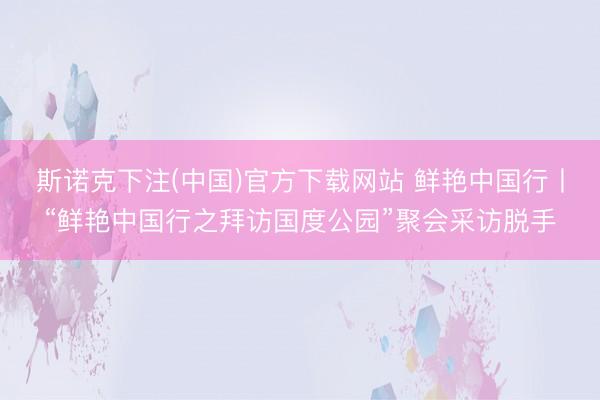 斯诺克下注(中国)官方下载网站 鲜艳中国行丨“鲜艳中国行之拜访国度公园”聚会采访脱手