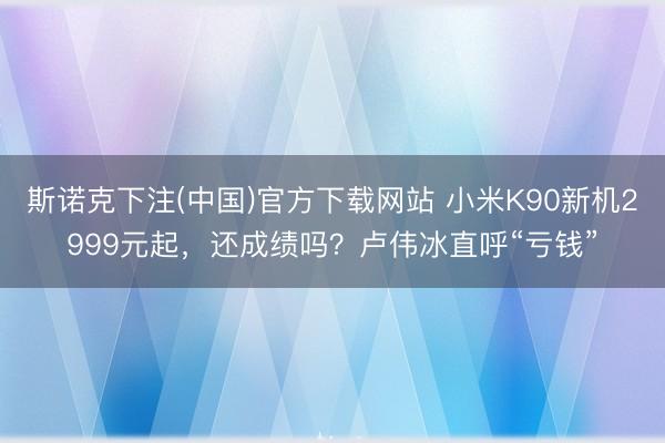 斯诺克下注(中国)官方下载网站 小米K90新机2999元起，还成绩吗？卢伟冰直呼“亏钱”