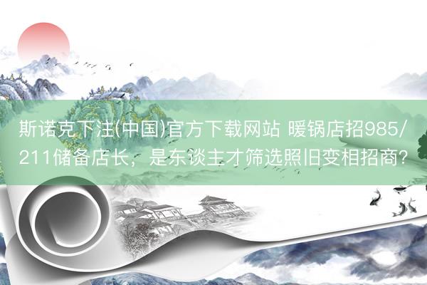 斯诺克下注(中国)官方下载网站 暖锅店招985/211储备店长，是东谈主才筛选照旧变相招商？