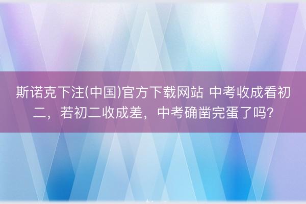 斯诺克下注(中国)官方下载网站 中考收成看初二，若初二收成差，中考确凿完蛋了吗？