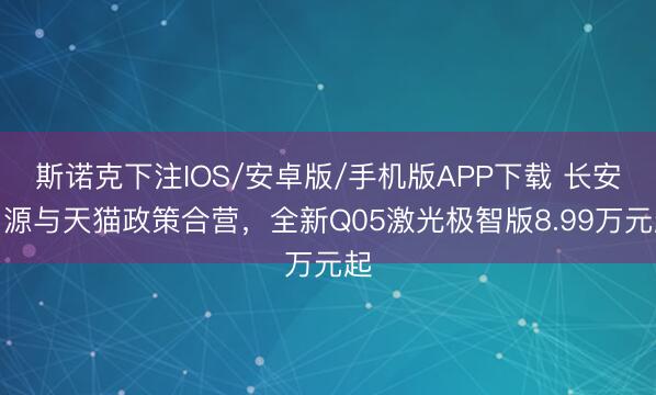 斯诺克下注IOS/安卓版/手机版APP下载 长安启源与天猫政策合营，全新Q05激光极智版8.99万元起