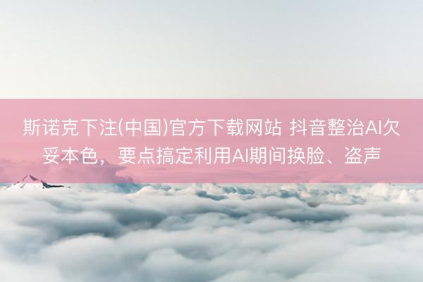 斯诺克下注(中国)官方下载网站 抖音整治AI欠妥本色，要点搞定利用AI期间换脸、盗声