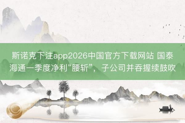 斯诺克下注app2026中国官方下载网站 国泰海通一季度净利“腰斩”，子公司并吞握续鼓吹