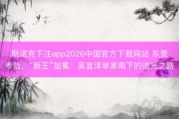 斯诺克下注app2026中国官方下载网站 东莞考验，“新王”加冕：吴宜泽举家南下的追光之路