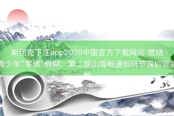 斯诺克下注app2026中国官方下载网站 燃烧青少年“零碳”假期,第二届山海畅通创玩节深圳驱散