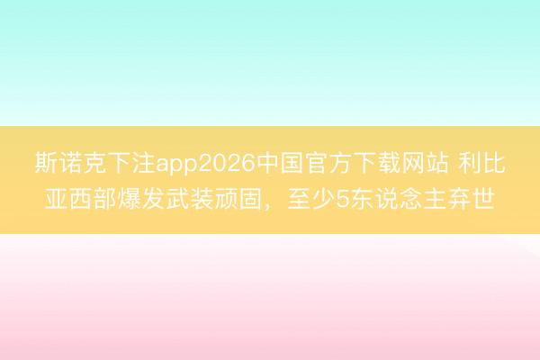 斯诺克下注app2026中国官方下载网站 利比亚西部爆发武装顽固,至少5东说念主弃世