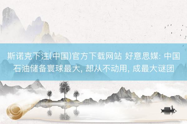斯诺克下注(中国)官方下载网站 好意思媒: 中国石油储备寰球最大， 却从不动用， 成最大谜团