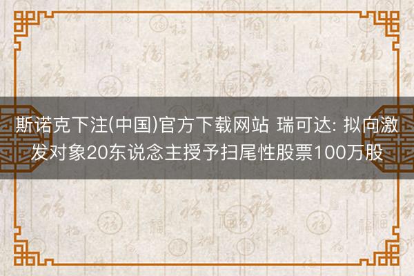斯诺克下注(中国)官方下载网站 瑞可达: 拟向激发对象20东说念主授予扫尾性股票100万股