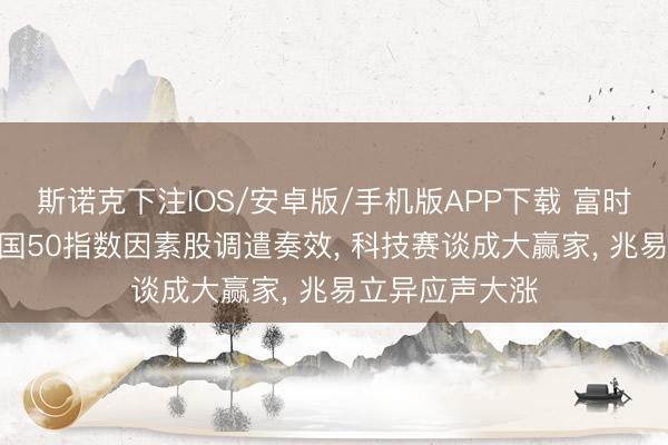 斯诺克下注IOS/安卓版/手机版APP下载 富时中国A50、中国50指数因素股调遣奏效， 科技赛谈成大赢家， 兆易立异应声大涨